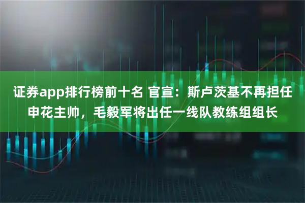 证券app排行榜前十名 官宣：斯卢茨基不再担任申花主帅，毛毅军将出任一线队教练组组长